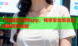 下载暗区禁网app，畅享安全匿名的暗网探索体验