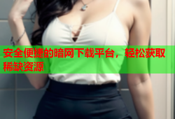 安全便捷的暗网下载平台，轻松获取稀缺资源