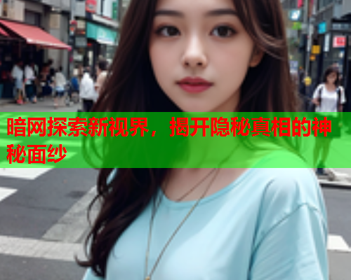 暗网探索新视界，揭开隐秘真相的神秘面纱