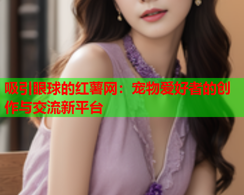吸引眼球的红薯网：宠物爱好者的创作与交流新平台