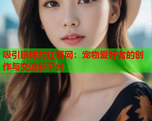 吸引眼球的红薯网：宠物爱好者的创作与交流新平台