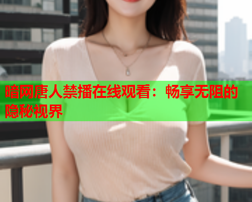 暗网唐人禁播在线观看：畅享无阻的隐秘视界
