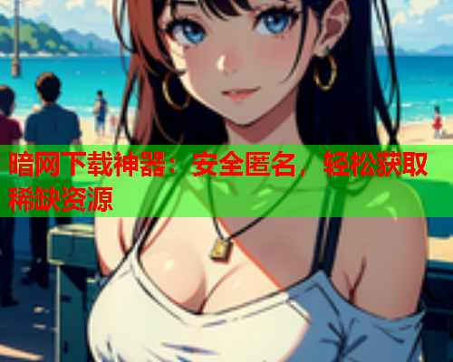 暗网下载神器：安全匿名，轻松获取稀缺资源