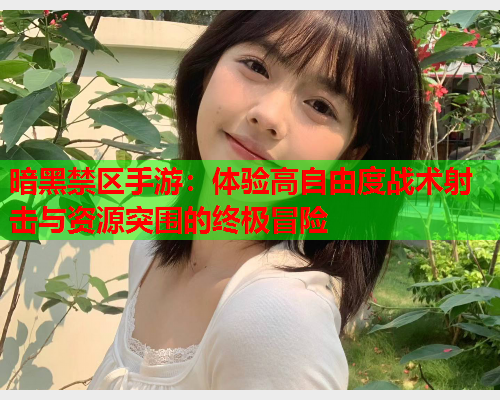 暗黑禁区手游：体验高自由度战术射击与资源突围的终极冒险